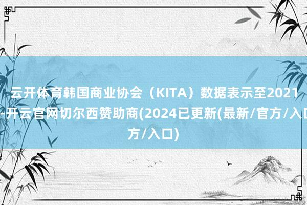 云开体育韩国商业协会（KITA）数据表示至2021年-开云官网切尔西赞助商(2024已更新(最新/官方/入口)