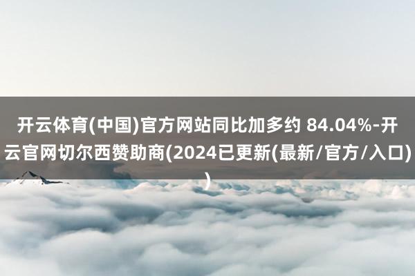 开云体育(中国)官方网站同比加多约 84.04%-开云官网切尔西赞助商(2024已更新(最新/官方/入口)