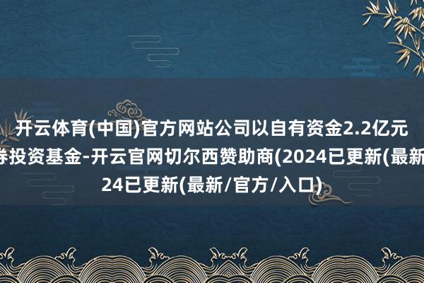 开云体育(中国)官方网站公司以自有资金2.2亿元认购私募证券投资基金-开云官网切尔西赞助商(2024已更新(最新/官方/入口)