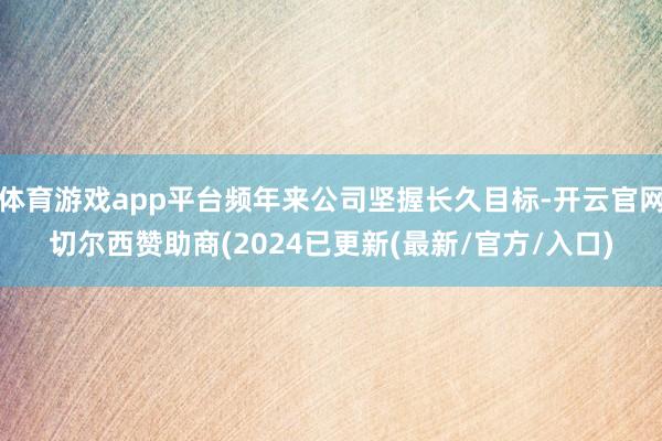 体育游戏app平台频年来公司坚握长久目标-开云官网切尔西赞助商(2024已更新(最新/官方/入口)