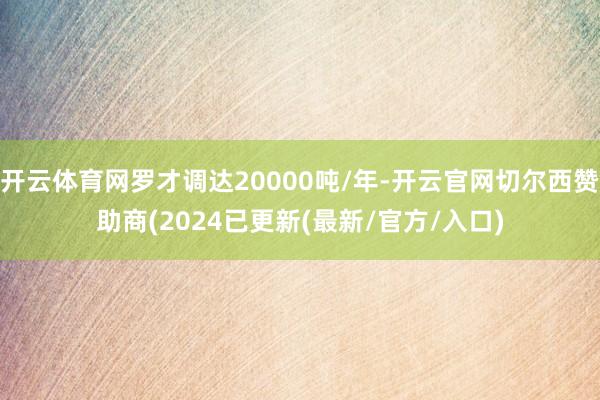 开云体育网罗才调达20000吨/年-开云官网切尔西赞助商(2024已更新(最新/官方/入口)