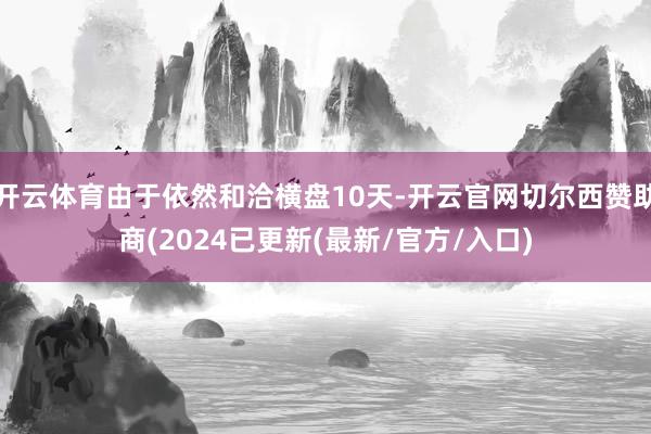 开云体育由于依然和洽横盘10天-开云官网切尔西赞助商(2024已更新(最新/官方/入口)