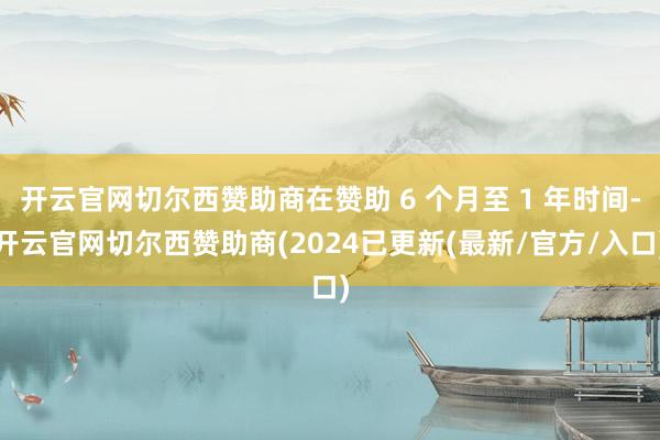 开云官网切尔西赞助商在赞助 6 个月至 1 年时间-开云官网切尔西赞助商(2024已更新(最新/官方/入口)