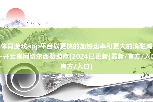 体育游戏app平台以更快的加热速率和更大的消融鸿沟-开云官网切尔西赞助商(2024已更新(最新/官方/入口)