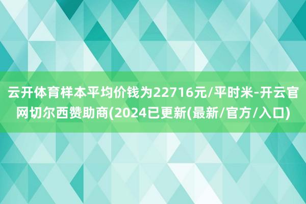 云开体育样本平均价钱为22716元/平时米-开云官网切尔西赞助商(2024已更新(最新/官方/入口)