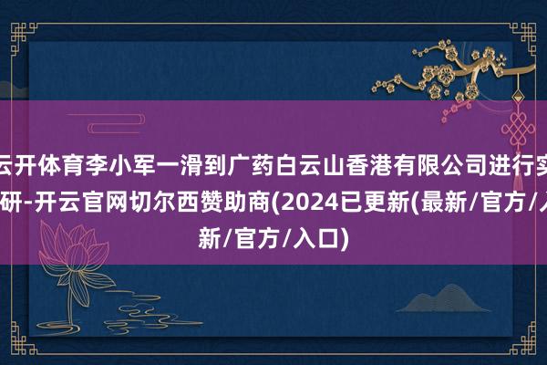 云开体育李小军一滑到广药白云山香港有限公司进行实地调研-开云官网切尔西赞助商(2024已更新(最新/官方/入口)