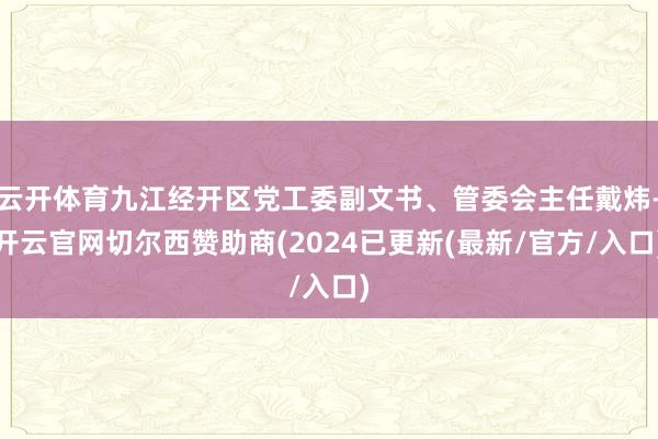 云开体育九江经开区党工委副文书、管委会主任戴炜-开云官网切尔西赞助商(2024已更新(最新/官方/入口)