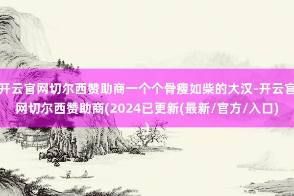 开云官网切尔西赞助商一个个骨瘦如柴的大汉-开云官网切尔西赞助商(2024已更新(最新/官方/入口)