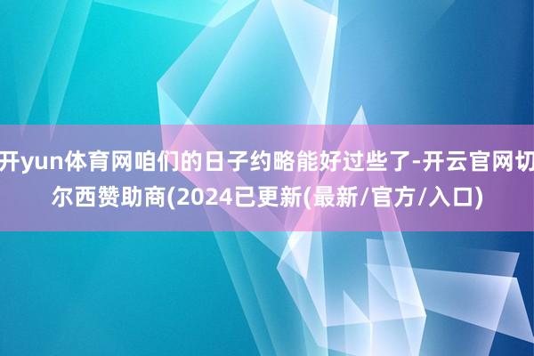 开yun体育网咱们的日子约略能好过些了-开云官网切尔西赞助商(2024已更新(最新/官方/入口)