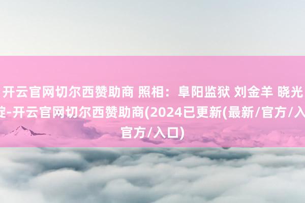 开云官网切尔西赞助商 照相：阜阳监狱 刘金羊 晓光初绽-开云官网切尔西赞助商(2024已更新(最新/官方/入口)