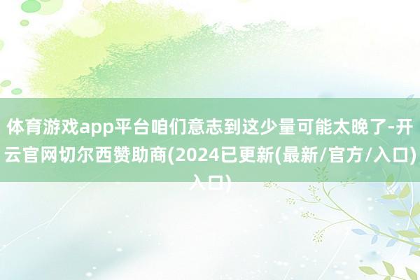 体育游戏app平台咱们意志到这少量可能太晚了-开云官网切尔西赞助商(2024已更新(最新/官方/入口)