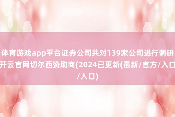 体育游戏app平台证券公司共对139家公司进行调研-开云官网切尔西赞助商(2024已更新(最新/官方/入口)
