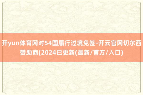 开yun体育网对54国履行过境免签-开云官网切尔西赞助商(2024已更新(最新/官方/入口)