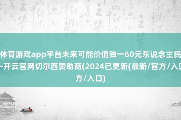 体育游戏app平台未来可能价值独一60元东说念主民币-开云官网切尔西赞助商(2024已更新(最新/官方/入口)