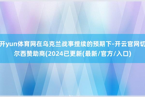 开yun体育网在乌克兰战事捏续的预期下-开云官网切尔西赞助商(2024已更新(最新/官方/入口)