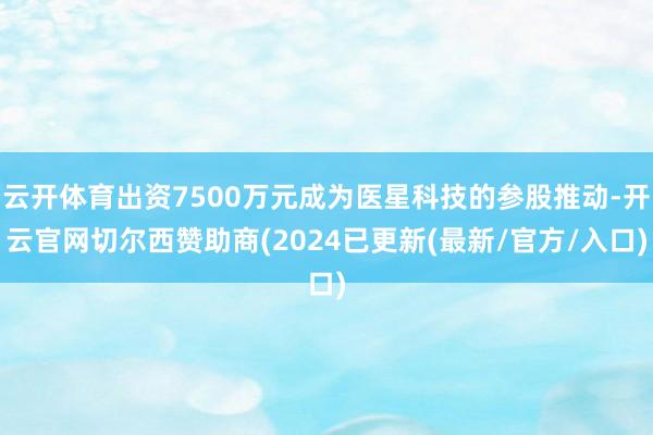 云开体育出资7500万元成为医星科技的参股推动-开云官网切尔西赞助商(2024已更新(最新/官方/入口)