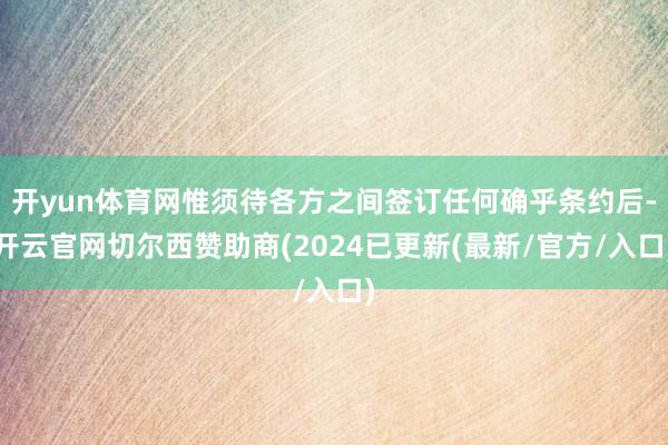开yun体育网惟须待各方之间签订任何确乎条约后-开云官网切尔西赞助商(2024已更新(最新/官方/入口)