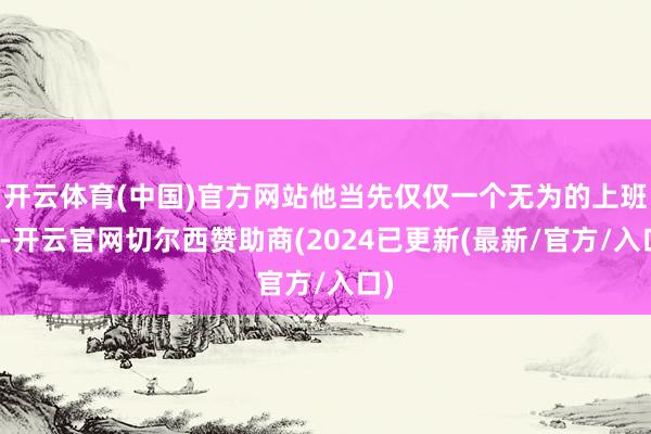 开云体育(中国)官方网站他当先仅仅一个无为的上班族-开云官网切尔西赞助商(2024已更新(最新/官方/入口)