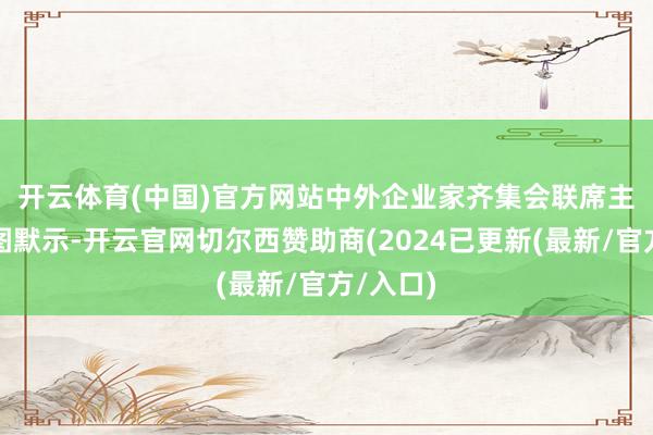 开云体育(中国)官方网站　　中外企业家齐集会联席主席龙永图默示-开云官网切尔西赞助商(2024已更新(最新/官方/入口)