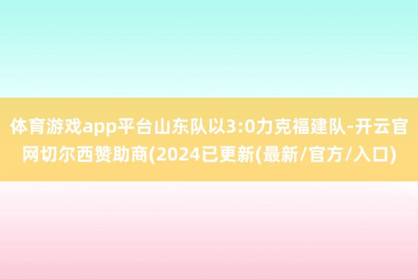 体育游戏app平台山东队以3:0力克福建队-开云官网切尔西赞助商(2024已更新(最新/官方/入口)
