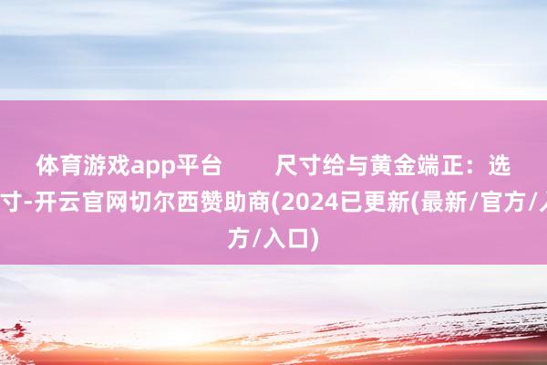 体育游戏app平台        尺寸给与黄金端正：选对尺寸-开云官网切尔西赞助商(2024已更新(最新/官方/入口)