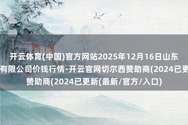 开云体育(中国)官方网站2025年12月16日山东喜地农产物商场惩处有限公司价钱行情-开云官网切尔西赞助商(2024已更新(最新/官方/入口)
