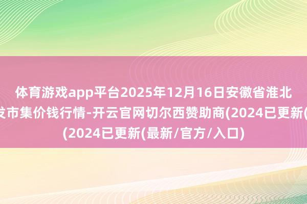 体育游戏app平台2025年12月16日安徽省淮北市中瑞农居品批发市集价钱行情-开云官网切尔西赞助商(2024已更新(最新/官方/入口)